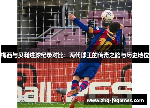 梅西与贝利进球纪录对比：两代球王的传奇之路与历史地位