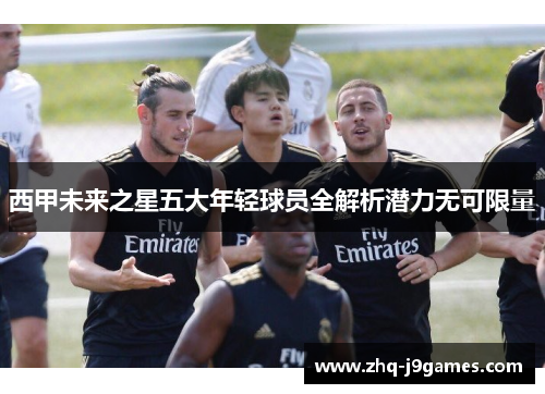 西甲未来之星五大年轻球员全解析潜力无可限量 西甲未来之星五大年轻球员全解析潜力无可限量